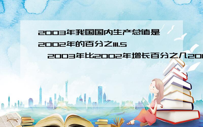 2003年我国国内生产总值是2002年的百分之111.5,2003年比2002年增长百分之几2003年我国国内完成造林面积比2002年增加了17.3%，2003年完成的造林面积是2002年的百分之几？3：2003年我国的人均水资源