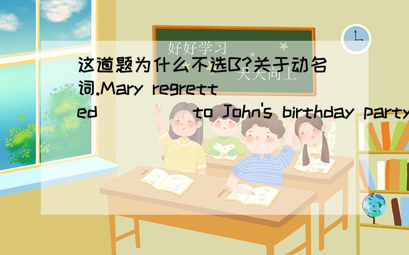 这道题为什么不选B?关于动名词.Mary regretted ____ to John's birthday party last Sunday.A not going B not having been going我知道,这里是动名词做宾语,完成式和现在式的区别在于非谓语动词和谓语动词那个动作