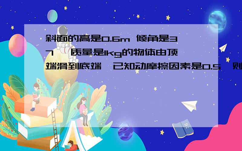 斜面的高是0.6m 倾角是37° 质量是1kg的物体由顶端滑到底端,已知动摩擦因素是0.5,则在这个过程中产生了多少热量?