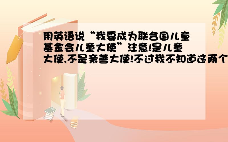 用英语说“我要成为联合国儿童基金会儿童大使”注意!是儿童大使,不是亲善大使!不过我不知道这两个在英语上有没有区别,本人对英语也不懂，哪位仁兄帮我判断那个最接近意思，哪个是对