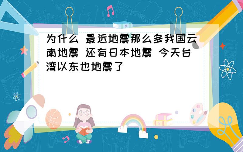 为什么 最近地震那么多我国云南地震 还有日本地震 今天台湾以东也地震了