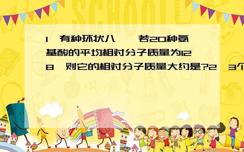 1、有种环状八肽,若20种氨基酸的平均相对分子质量为128,则它的相对分子质量大约是?2、3个不同的氨基酸可以合成三肽的种类,以及3种不同的氨基酸在数量足够时能合成的三肽的种类数分别是