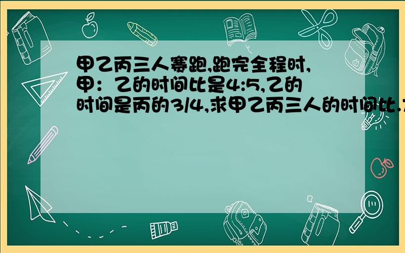 甲乙丙三人赛跑,跑完全程时,甲：乙的时间比是4:5,乙的时间是丙的3/4,求甲乙丙三人的时间比.方法任意,急