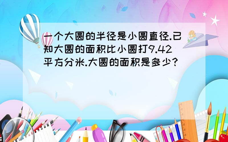 一个大圆的半径是小圆直径.已知大圆的面积比小圆打9.42平方分米.大圆的面积是多少?