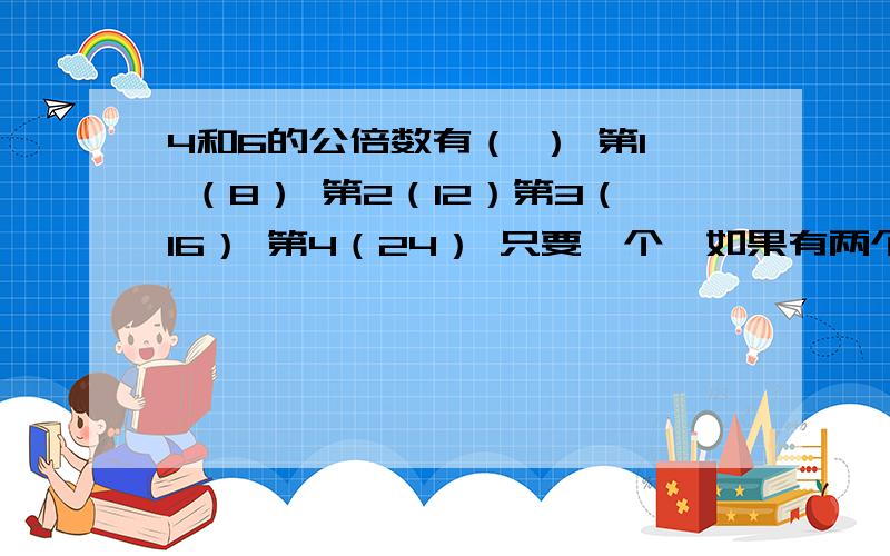 4和6的公倍数有（ ） 第1 （8） 第2（12）第3（16） 第4（24） 只要一个,如果有两个的也打出来