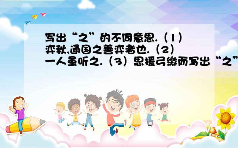 写出“之”的不同意思.（1）弈秋,通国之善弈者也.（2）一人虽听之.（3）思援弓缴而写出“之”的不同意思.（1）弈秋,通国之善弈者也.（2）一人虽听之.（3）思援弓缴而射之.（4）虽与之俱