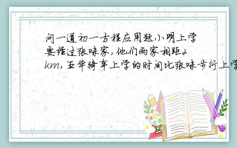 问一道初一方程应用题小明上学要经过张咪家,他们两家相距2km,王华骑车上学的时间比张咪步行上学的时间少10分钟,如果王华骑车的速度是15km/h,张咪步行的速度是6km/h,则他们上学各需多长时