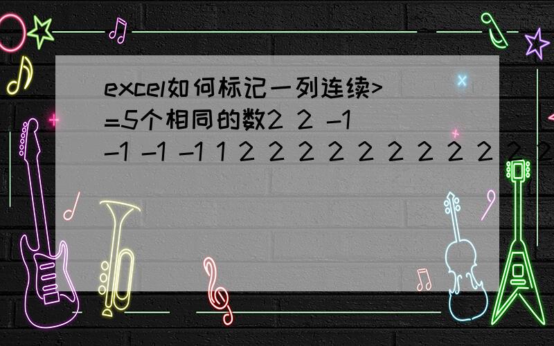 excel如何标记一列连续>=5个相同的数2 2 -1 -1 -1 -1 1 2 2 2 2 2 2 2 2 2 2 2 -1 -1 -1 -1 -1 -1 -1 -1 -1 -1 -1 -1 3 3 3 3 3 3 3 3 3 -1 2 2 2 2 2 2 2 2 2 2 2 2 2 1 1 1 1 1 1 1 如此有大量的数据,要标记出连续5个及以上的的连