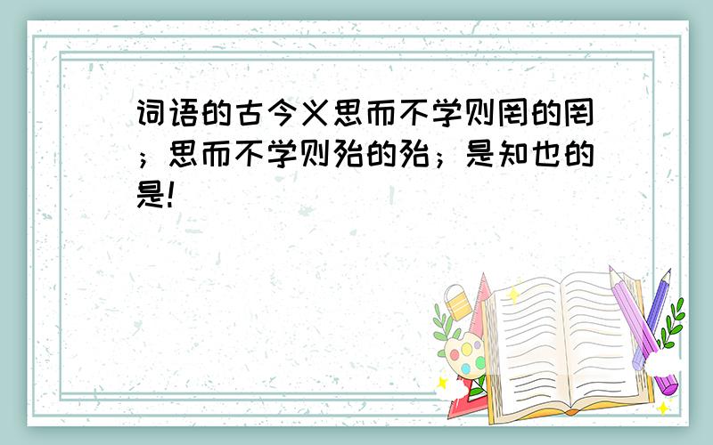 词语的古今义思而不学则罔的罔；思而不学则殆的殆；是知也的是!