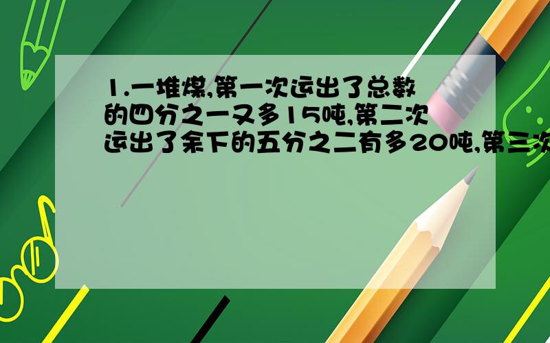 1.一堆煤,第一次运出了总数的四分之一又多15吨,第二次运出了余下的五分之二有多20吨,第三次运出了余下的四分之三又多25吨,最后剩下15吨.这吨煤原有多少吨?2.甲、乙两瓶各有些酒精,从甲瓶