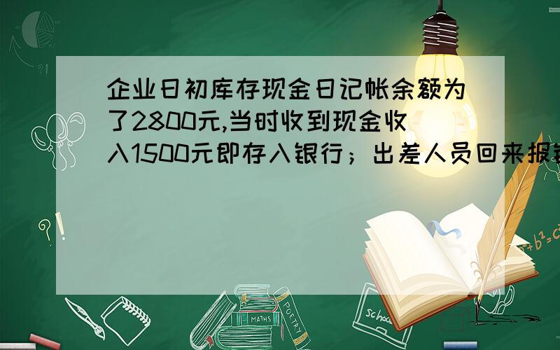 企业日初库存现金日记帐余额为了2800元,当时收到现金收入1500元即存入银行；出差人员回来报销差旅费1600元,结清预支款1500元,现金补付差额100元；上月现金短缺100元,领导批准后当日予以转