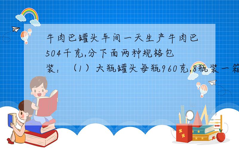 牛肉巴罐头车间一天生产牛肉巴504千克,分下面两种规格包装：（1）大瓶罐头每瓶960克,8瓶装一箱；（2）小瓶罐头每瓶500克,12瓶装一箱.已知大瓶罐头装了50箱,剩下的牛肉巴装小瓶.剩下的牛肉