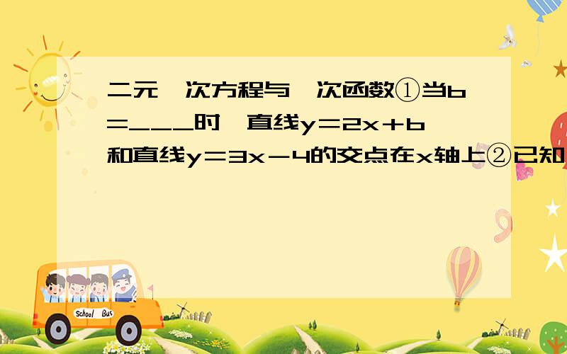 二元一次方程与一次函数①当b=___时,直线y＝2x＋b和直线y＝3x－4的交点在x轴上②已知一次函数的图像过点（3,5）与（－4,－9）,则该函数的图像与y轴的交点坐标是什么?③孔明同学在解方程组y