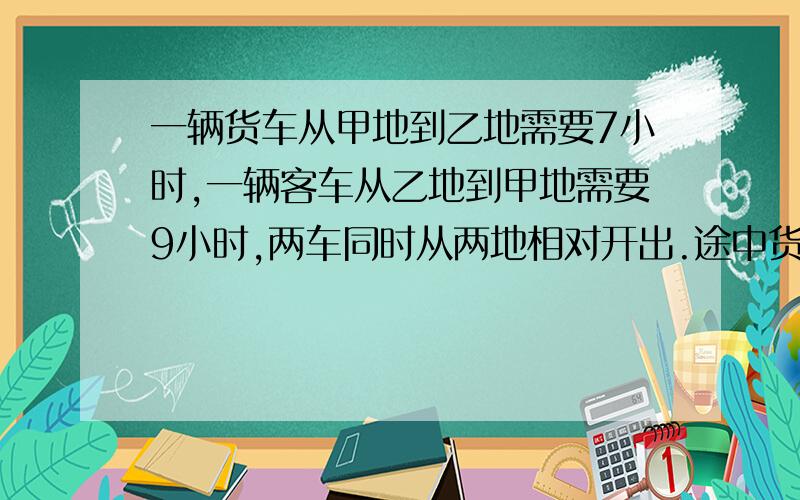 一辆货车从甲地到乙地需要7小时,一辆客车从乙地到甲地需要9小时,两车同时从两地相对开出.途中货车因故停车2小时,相遇时,客车比货车多行了30千米.求甲乙两地的距离是多少千米?网上那些