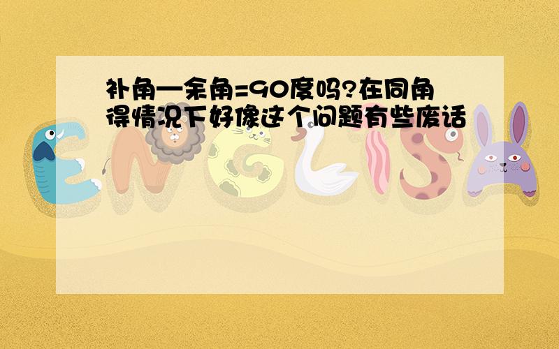 补角—余角=90度吗?在同角得情况下好像这个问题有些废话