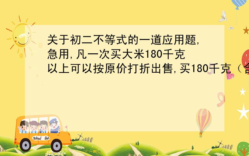 关于初二不等式的一道应用题,急用,凡一次买大米180千克以上可以按原价打折出售,买180千克（含180千克）以下只能按原价出售.小名家买大米,原计划买的大米只能按原价付款,需要500元；若多