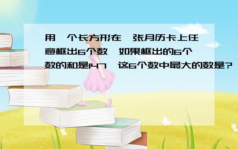 用一个长方形在一张月历卡上任意框出6个数,如果框出的6个数的和是147,这6个数中最大的数是?