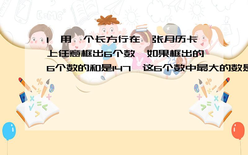 1、用一个长方行在一张月历卡上任意框出6个数,如果框出的6个数的和是147,这6个数中最大的数是?2、甲的款是乙的2.5倍,如果甲取出35000元,乙取出5000元,则两人剩下存款额相等,甲原有存款几元?