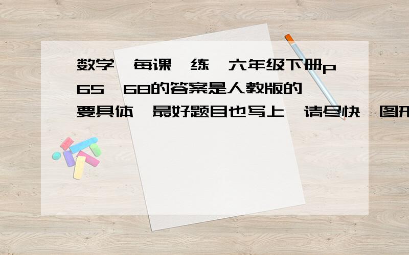 数学《每课一练》六年级下册p65—68的答案是人教版的,要具体,最好题目也写上,请尽快,图形的就不用了.我很需要.下面的那位,我是没有才叫你们发题目,如果有我都不做我还真是笨蛋,而且你