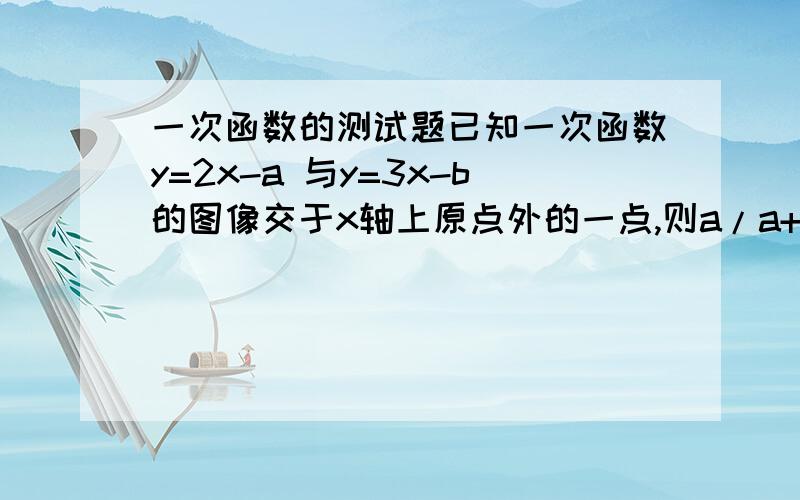 一次函数的测试题已知一次函数y=2x-a 与y=3x-b的图像交于x轴上原点外的一点,则a/a+b=