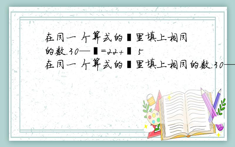 在同一 个算式的囗里填上相同的数.30—囗=22+囗 5在同一 个算式的囗里填上相同的数.30—囗=22+囗 51+囗=65—囗 谢谢各位老师、你们辛苦了!