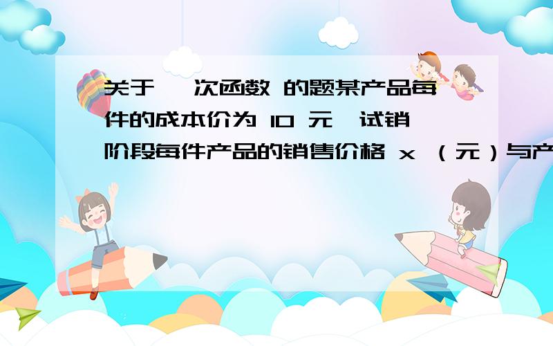 关于 一次函数 的题某产品每件的成本价为 10 元,试销阶段每件产品的销售价格 x （元）与产品的日销售量 y 件之间的关系如下表：x／元 15 20 25 .y／件 25 20 15 .若 y 是 x 的一次函数：（1）求 y