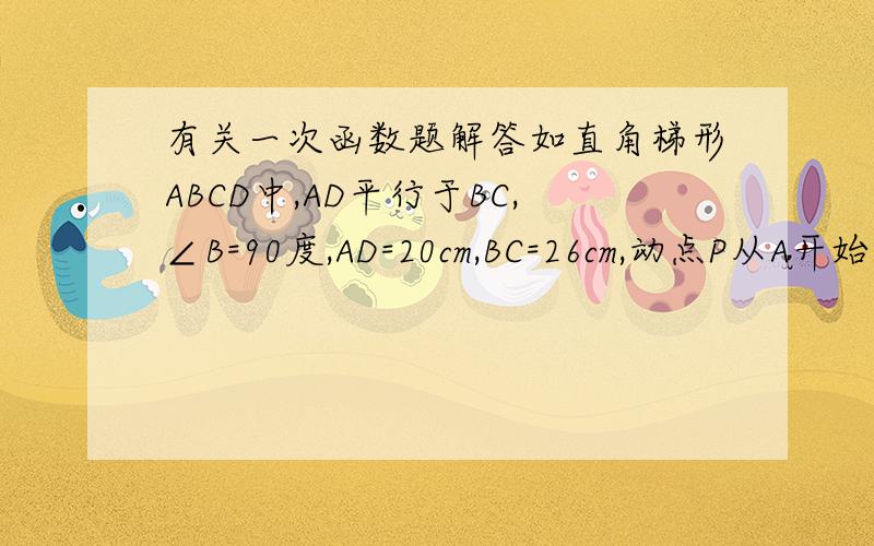 有关一次函数题解答如直角梯形ABCD中,AD平行于BC,∠B=90度,AD=20cm,BC=26cm,动点P从A开始沿AD边向D以每秒1cm速度运动；动点Q从点C开始沿CB边向B以每秒3cm的速度运动,P、Q分别从A、C同时出发,当其中