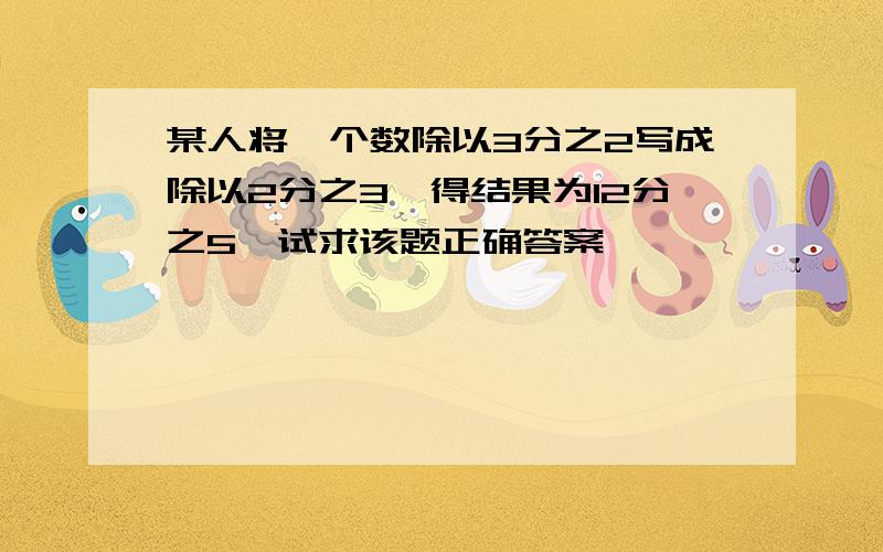 某人将一个数除以3分之2写成除以2分之3,得结果为12分之5,试求该题正确答案