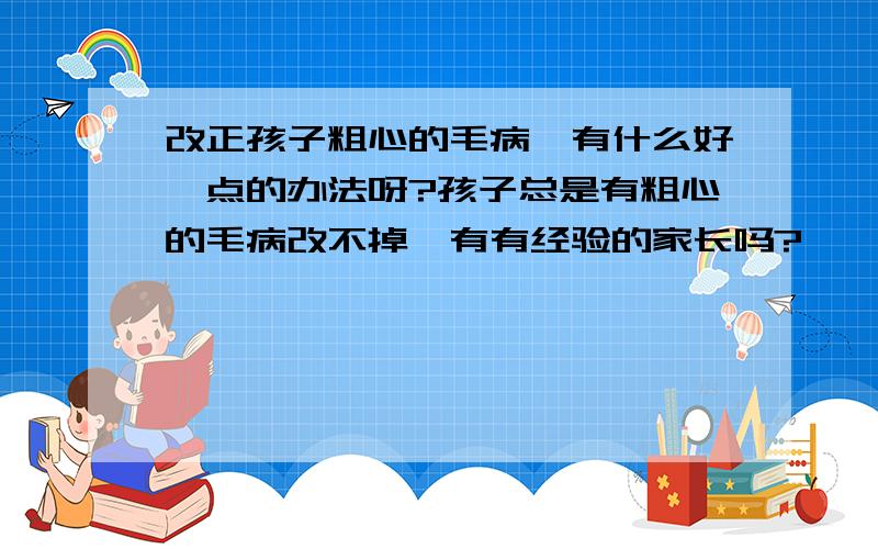 改正孩子粗心的毛病,有什么好一点的办法呀?孩子总是有粗心的毛病改不掉,有有经验的家长吗?