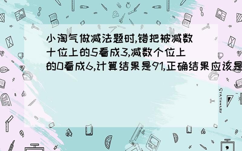 小淘气做减法题时,错把被减数十位上的5看成3,减数个位上的0看成6,计算结果是91,正确结果应该是多少?在减法算式中，减号前面的数是被减数，减号后面的数是减数，等号后面的数是差。6=91