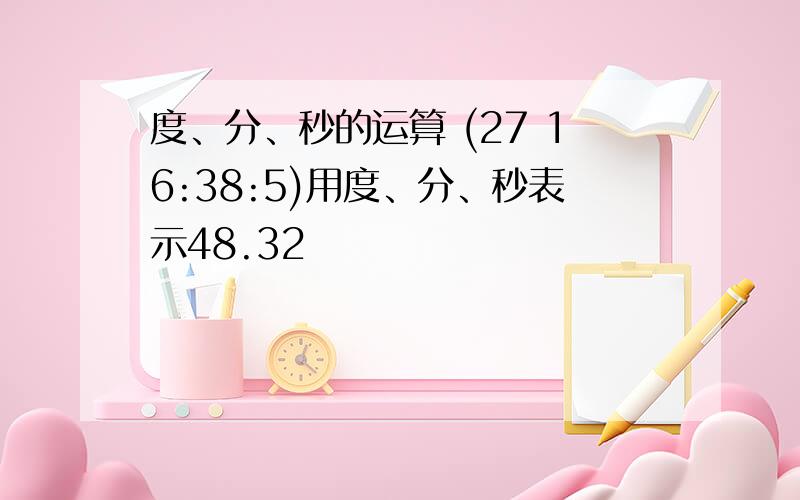 度、分、秒的运算 (27 16:38:5)用度、分、秒表示48.32