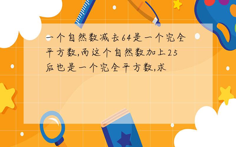 一个自然数减去64是一个完全平方数,而这个自然数加上25后也是一个完全平方数,求