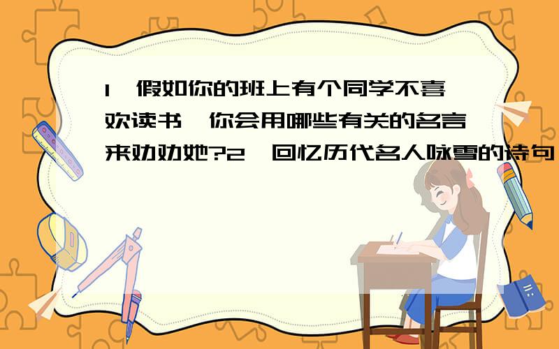 1、假如你的班上有个同学不喜欢读书,你会用哪些有关的名言来劝劝她?2、回忆历代名人咏雪的诗句,把你记得的一些名句默写下来.