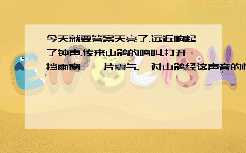 今天就要答案天亮了.远近响起了钟声.传来山鸽的鸣叫.打开挡雨窗,一片雾气.一对山鸽经这声音的惊吓,蓦然飞离了松树枝头.从那松林的绿叶和树枝镶嵌的一角天空里,浮现出八坂塔,宛如一幅