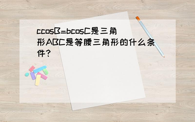 ccosB=bcosC是三角形ABC是等腰三角形的什么条件?