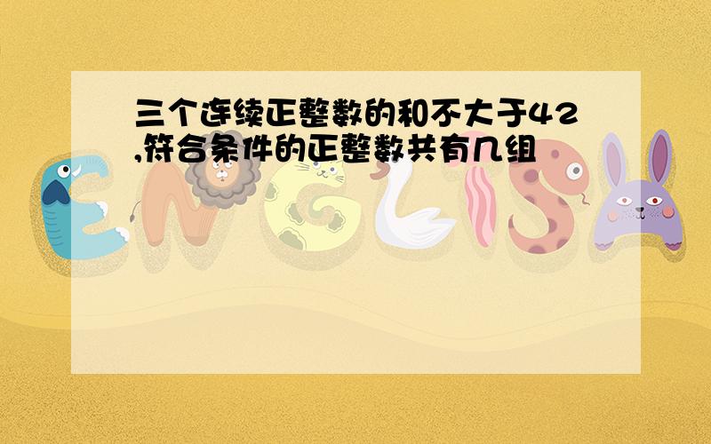 三个连续正整数的和不大于42,符合条件的正整数共有几组