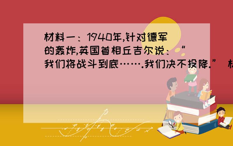 材料一：1940年,针对德军的轰炸,英国首相丘吉尔说：“我们将战斗到底…….我们决不投降.” 材料二：美国总统罗斯福在美国国会发表如下演说：“昨天,1941年12月7日----一个遗臭万年的日子