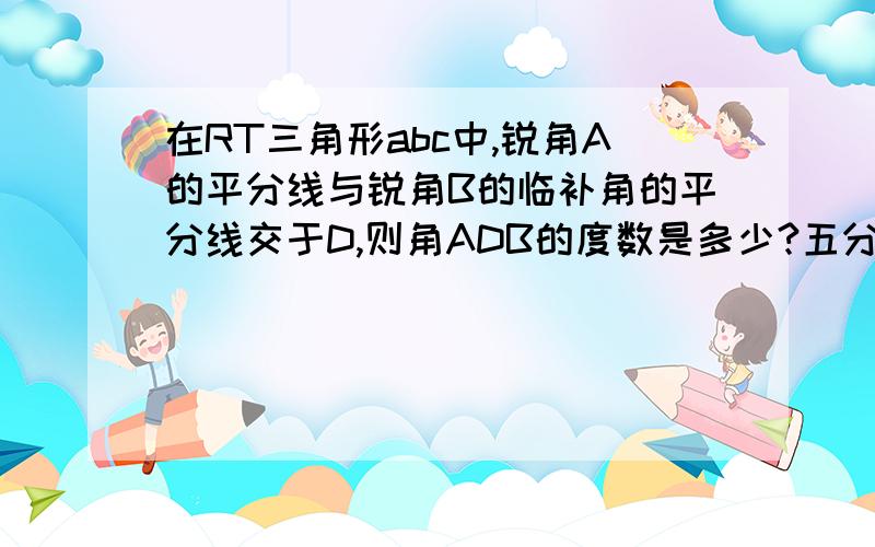 在RT三角形abc中,锐角A的平分线与锐角B的临补角的平分线交于D,则角ADB的度数是多少?五分钟后要!