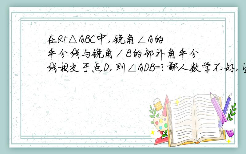 在Rt△ABC中,锐角∠A的平分线与锐角∠B的邻补角平分线相交于点D,则∠ADB=?鄙人数学不好,望哪位仁兄能给予些支援,请写清步骤,哥们在此谢谢了