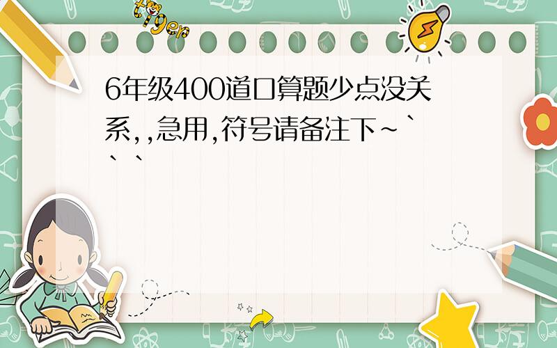 6年级400道口算题少点没关系,,急用,符号请备注下~```