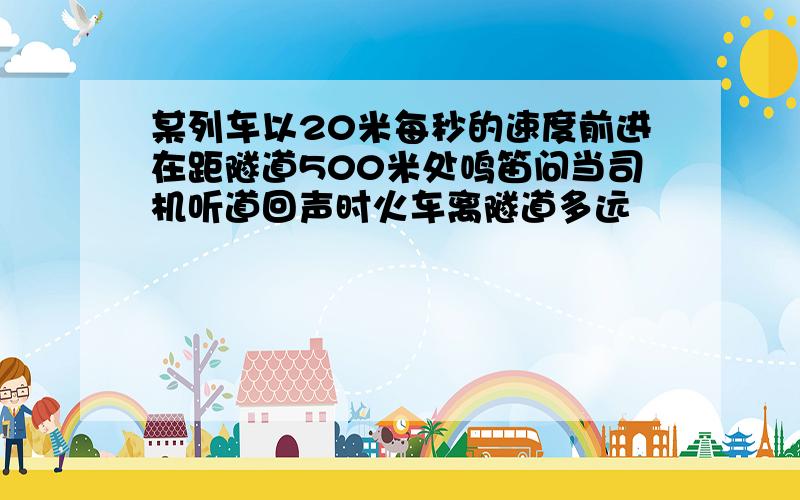 某列车以20米每秒的速度前进在距隧道500米处鸣笛问当司机听道回声时火车离隧道多远