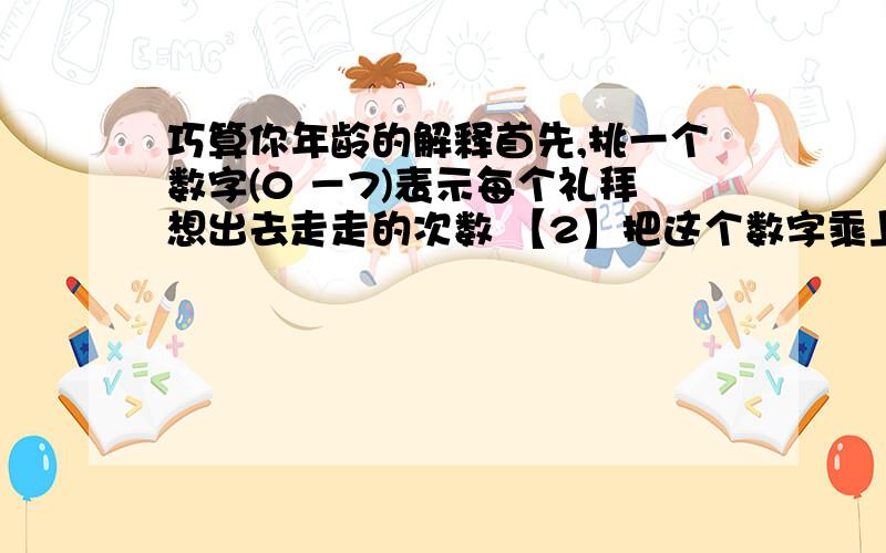 巧算你年龄的解释首先,挑一个数字(0 －7)表示每个礼拜想出去走走的次数 【2】把这个数字乘上2 【3】然后加上5 【4】再乘以50 【5】如果你今年的生日已经过了,把得到的数目加上1756,如果还