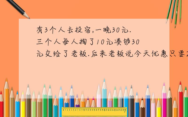 有3个人去投宿,一晚30元.三个人每人掏了10元凑够30元交给了老板.后来老板说今天优惠只要25元就够了,拿出5元命令服务生退还给他们,服务生偷偷藏起了2元,然后,把剩下的3元钱分给了那三个人