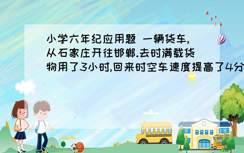 小学六年纪应用题 一辆货车,从石家庄开往邯郸.去时满载货物用了3小时,回来时空车速度提高了4分之一 请问用了几小时?