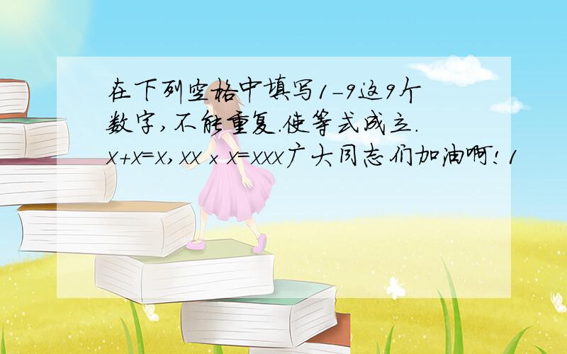 在下列空格中填写1-9这9个数字,不能重复.使等式成立.x+x=x,xx×x=xxx广大同志们加油啊!1