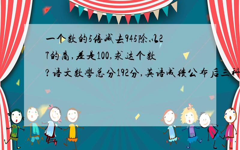 一个数的5倍减去945除以27的商,差是100,求这个数?语文数学总分192分,英语成绩公布后三科平均分下降了4分,求英语多少分?一个周长为32厘米的正方形分成4个小正方形,求每个小正方形的面积?