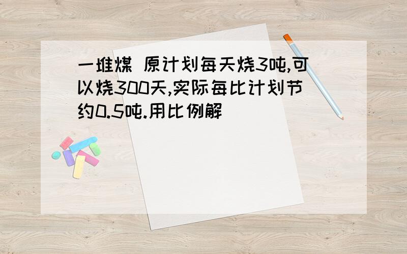 一堆煤 原计划每天烧3吨,可以烧300天,实际每比计划节约0.5吨.用比例解