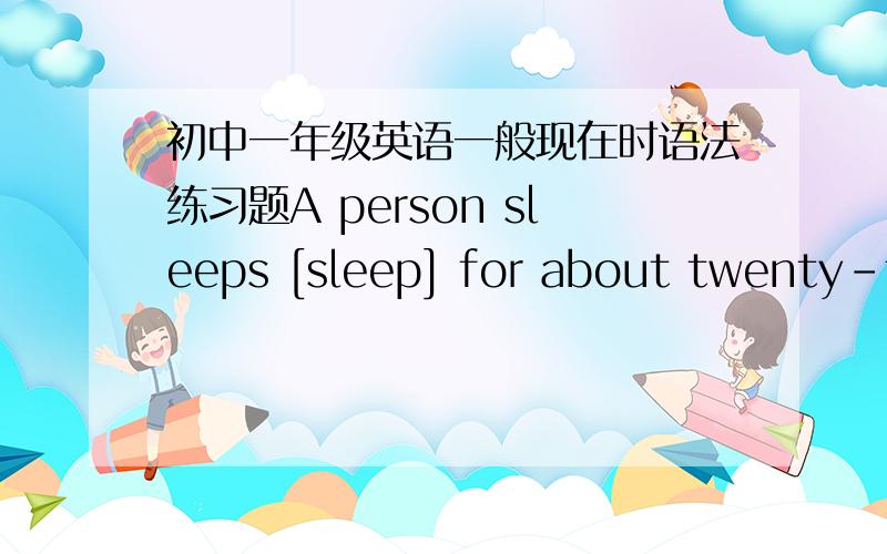 初中一年级英语一般现在时语法练习题A person sleeps [sleep] for about twenty-five years.Why_________[people/sleep]?The simple answer is:we____________[not/know] We________[need] more sleep when we_______be]young.A baby____[sleep] for a