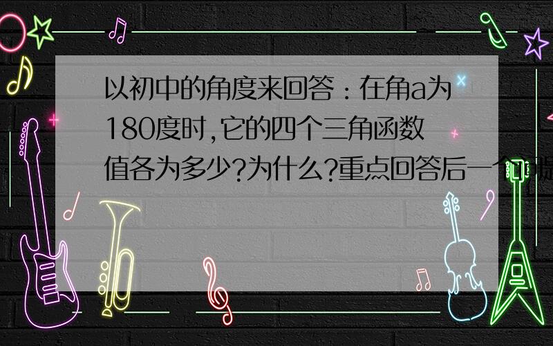 以初中的角度来回答：在角a为180度时,它的四个三角函数值各为多少?为什么?重点回答后一个问题,因为前者用计算器就OK了~