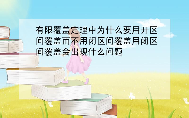 有限覆盖定理中为什么要用开区间覆盖而不用闭区间覆盖用闭区间覆盖会出现什么问题